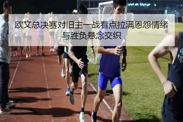 欧文总决赛对旧主一战看点拉满恩怨情绪与胜负悬念交织