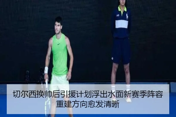 切尔西换帅后引援计划浮出水面新赛季阵容重建方向愈发清晰