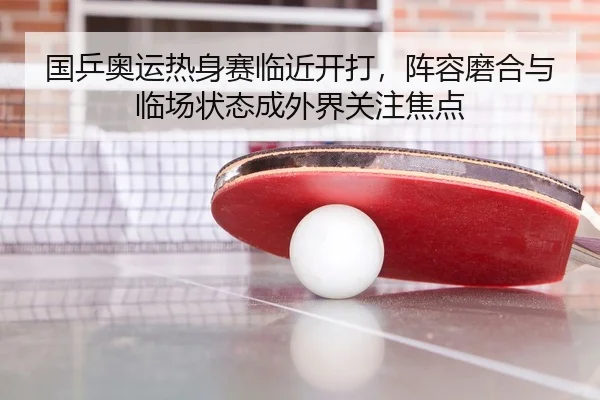 国乒奥运热身赛临近开打，阵容磨合与临场状态成外界关注焦点