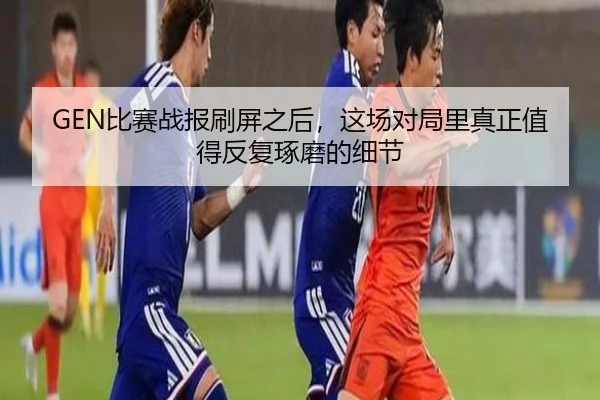 GEN比赛战报刷屏之后，这场对局里真正值得反复琢磨的细节 | maiqiuzhan